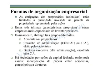 1-23
Formas de organização empresarial
 As obrigações dos proprietários (acionistas) estão
limitadas à quantidade investida na parcela da
propriedade representada pelas ações
 Essas três últimas características propiciam a essas
empresas mais capacidade de levantar recursos
 Basicamente, abrange três grupos diferentes
 Acionistas ou proprietários
 Conselho de administração (CONSAD ou C.A.),
eleito pelos acionistas
 Diretoria executiva (alta administração), escolhida
pelo C.A.
 Há sociedades por ações de capital fechado, onde pode
existir sobreposição de papéis entre acionistas,
conselheiros e diretores
 