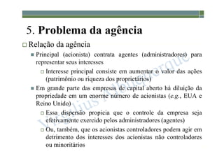 1-28
5. Problema da agência
 Relação da agência
 Principal (acionista) contrata agentes (administradores) para
representar seus interesses
 Interesse principal consiste em aumentar o valor das ações
(patrimônio ou riqueza dos proprietários)
 Em grande parte das empresas de capital aberto há diluição da
propriedade em um enorme número de acionistas (e.g., EUA e
Reino Unido)
 Essa dispersão propicia que o controle da empresa seja
efetivamente exercido pelos administradores (agentes)
 Ou, também, que os acionistas controladores podem agir em
detrimento dos interesses dos acionistas não controladores
ou minoritários
 