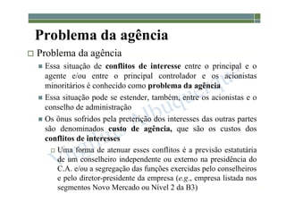 1-29
Problema da agência
 Problema da agência
 Essa situação de conflitos de interesse entre o principal e o
agente e/ou entre o principal controlador e os acionistas
minoritários é conhecido como problema da agência
 Essa situação pode se estender, também, entre os acionistas e o
conselho de administração
 Os ônus sofridos pela preterição dos interesses das outras partes
são denominados custo de agência, que são os custos dos
conflitos de interesses
 Uma forma de atenuar esses conflitos é a previsão estatutária
de um conselheiro independente ou externo na presidência do
C.A. e/ou a segregação das funções exercidas pelo conselheiros
e pelo diretor-presidente da empresa (e.g., empresa listada nos
segmentos Novo Mercado ou Nível 2 da B3)
 