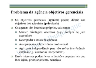 1-32
Problema da agência objetivos gerenciais
 Os objetivos gerenciais (agentes) podem diferir dos
objetivos dos acionistas (principais)
 Os agentes têm interesses próprios, tais como:
 Manter privilégios onerosos (e.g., compra de jato
executivo)
 Deter poder e status na empresa
 Assegurar sua sobrevivência profissional
 Agir com independência para não sofrer interferência
externa (e.g., auditorias independents)
 Esses interesses podem levar a decisões empresariais que
lhes sejam, prioritariamente, benéficas
 