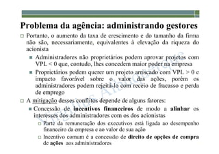 1-33
Problema da agência: administrando gestores
 Portanto, o aumento da taxa de crescimento e do tamanho da firma
não são, necessariamente, equivalentes à elevação da riqueza do
acionista
 Administradores não proprietários podem aprovar projetos com
VPL < 0 que, contudo, lhes concedem maior poder na empresa
 Proprietários podem querer um projeto arriscado com VPL > 0 e
impacto favorável sobre o valor das ações, porém os
administradores podem rejeitá-lo com receio de fracasso e perda
de emprego
 A mitigação desses conflitos depende de alguns fatores:
 Concessão de incentivos financeiros de modo a alinhar os
interesses dos administradores com os dos acionistas
 Parte da remuneração dos executivos está ligada ao desempenho
financeiro da empresa e ao valor de sua ação
 Incentivo comum é a concessão de direito de opções de compra
de ações aos administradores
 