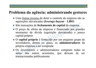 1-35
Problema da agência: administrando gestores
 Uma forma inversa de deter o controle da empresa são as
aquisições alavancadas (leverage buyout – LBO)
 São transações de fechamento de capital da empresa
 O preço de oferta da empresa é financiado por grandes
montantes de dívida (aquisição alavancada) e pouco
capital próprio
 O capital próprio é fornecido por um pequeno grupo de
investidores, dentre os quais, os administradores da
própria empresa a ser comprada
 Os investidores e administradores compram todas as
ações dos outros acionistas, que deixam de ser
transacionadas publicamente
 