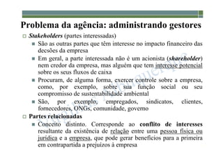 1-36
Problema da agência: administrando gestores
 Stakeholders (partes interessadas)
 São as outras partes que têm interesse no impacto financeiro das
decsões da empresa
 Em geral, a parte interessada não é um acionista (shareholder)
nem credor da empresa, mas alguém que tem interesse potencial
sobre os seus fluxos de caixa
 Procuram, de alguma forma, exercer controle sobre a empresa,
como, por exemplo, sobre sua função social ou seu
compromisso de sustentabilidade ambiental
 São, por exemplo, empregados, sindicatos, clientes,
fornecedores, ONGs, comunidade, governo
 Partes relacionadas
 Conceito distinto. Corresponde ao conflito de interesses
resultante da existência de relação entre uma pessoa física ou
jurídica e a empresa, que pode gerar benefícios para a primeira
em contrapartida a prejuízos à empresa
 