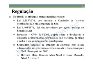 1-38
Regulação
 No Brasil, os principais marcos reguladores são:
 Lei 6.385/1976, que instituiu a Comissão de Valores
Mobiliários (CVM), congênere da SEC
 Lei 6.404/1976, lei das sociedades por ações, análoga ao
Securities Act
 Instrução – CVM 358/2002, dispõe sobre a divulgação e
utilização de informações sobre ato ou fato relevante, de modo
a coibir o uso de informações privilegiadas
 Segmentos especiais de listagem de empresas com níveis
diferenciados de governança corporativa da B3 (ex-Bovespa e
ex-BM&Fbovespa), em 2000
 Bovespa Mais, Bovespa Mais Nível 2, Novo Mercado,
Nível 2 e Nível 1
 