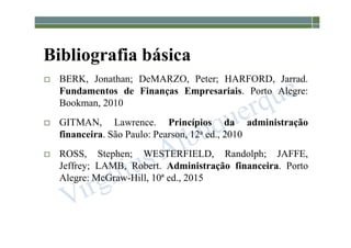 1-3
Bibliografia básica
 BERK, Jonathan; DeMARZO, Peter; HARFORD, Jarrad.
Fundamentos de Finanças Empresariais. Porto Alegre:
Bookman, 2010
 GITMAN, Lawrence. Princípios da administração
financeira. São Paulo: Pearson, 12a ed., 2010
 ROSS, Stephen; WESTERFIELD, Randolph; JAFFE,
Jeffrey; LAMB, Robert. Administração financeira. Porto
Alegre: McGraw-Hill, 10ª ed., 2015
 