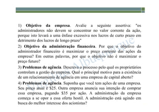 1-40
1) Objetivo da empresa. Avalie a seguinte assertiva: "os
administradores não devem se concentrar no valor corrente da ação,
porque isto levará a uma ênfase excessiva nos lucros de curto prazo em
detrimento dos lucros de longo prazo"
2) Objetivo da administração financeira. Por que o objetivo do
administrador financeiro é maximizar o preço corrente das ações da
empresa? Em outras palavras, por que o objetivo não é maximizar o
preço futuro?
3) Problemas de agência. Descreva o processo pelo qual os proprietários
controlam a gestão da empresa. Qual o principal motivo para a existência
de um relacionamento de agência em uma empresa de capital aberto?
4) Problemas de agência. Suponha que você tem ações de uma empresa.
Seu preço atual é $25. Outra empresa anuncia sua intenção de comprar
essa empresa, pagando $35 por ação. A administração da empresa
começa a se opor a essa oferta hostil. A administração está agindo em
busca do melhor interesse dos acionistas?
 