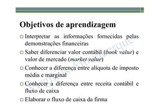1-42
Objetivos de aprendizagem
 Interpretar as informações fornecidas pelas
demonstrações financeiras
 Saber diferenciar valor contábil (book value) e
valor de mercado (market value)
 Conhecer a diferença entre alíquota de imposto
média e marginal
 Conhecer a diferença entre receita contábil e
fluxo de caixa
 Elaborar o fluxo de caixa da firma
 