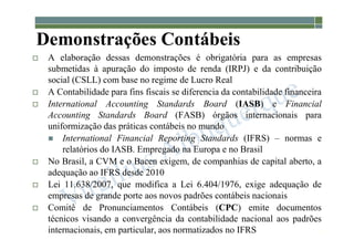 1-45
Demonstrações Contábeis
 A elaboração dessas demonstrações é obrigatória para as empresas
submetidas à apuração do imposto de renda (IRPJ) e da contribuição
social (CSLL) com base no regime de Lucro Real
 A Contabilidade para fins fiscais se diferencia da contabilidade financeira
 International Accounting Standards Board (IASB) e Financial
Accounting Standards Board (FASB) órgãos internacionais para
uniformização das práticas contábeis no mundo
 International Financial Reporting Standards (IFRS) – normas e
relatórios do IASB. Empregado na Europa e no Brasil
 No Brasil, a CVM e o Bacen exigem, de companhias de capital aberto, a
adequação ao IFRS desde 2010
 Lei 11.638/2007, que modifica a Lei 6.404/1976, exige adequação de
empresas de grande porte aos novos padrões contábeis nacionais
 Comitê de Pronunciamentos Contábeis (CPC) emite documentos
técnicos visando a convergência da contabilidade nacional aos padrões
internacionais, em particular, aos normatizados no IFRS
 
