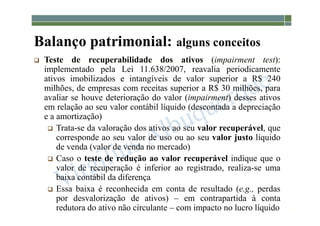 1-51
Balanço patrimonial: alguns conceitos
 Teste de recuperabilidade dos ativos (impairment test):
implementado pela Lei 11.638/2007, reavalia periodicamente
ativos imobilizados e intangíveis de valor superior a R$ 240
milhões, de empresas com receitas superior a R$ 30 milhões, para
avaliar se houve deterioração do valor (impairment) desses ativos
em relação ao seu valor contábil líquido (descontada a depreciação
e a amortização)
 Trata-se da valoração dos ativos ao seu valor recuperável, que
corresponde ao seu valor de uso ou ao seu valor justo líquido
de venda (valor de venda no mercado)
 Caso o teste de redução ao valor recuperável indique que o
valor de recuperação é inferior ao registrado, realiza-se uma
baixa contábil da diferença
 Essa baixa é reconhecida em conta de resultado (e.g., perdas
por desvalorização de ativos) – em contrapartida à conta
redutora do ativo não circulante – com impacto no lucro líquido
 