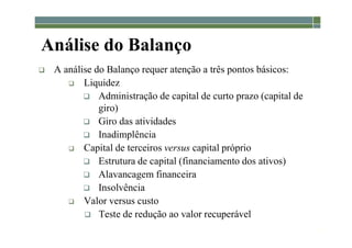 1-52
Análise do Balanço
 A análise do Balanço requer atenção a três pontos básicos:
 Liquidez
 Administração de capital de curto prazo (capital de
giro)
 Giro das atividades
 Inadimplência
 Capital de terceiros versus capital próprio
 Estrutura de capital (financiamento dos ativos)
 Alavancagem financeira
 Insolvência
 Valor versus custo
 Teste de redução ao valor recuperável
 
