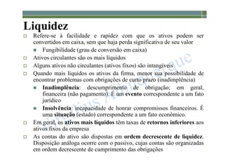 1-53
Liquidez
 Refere-se à facilidade e rapidez com que os ativos podem ser
convertidos em caixa, sem que haja perda significativa de seu valor
 Fungibilidade (grau de conversão em caixa)
 Ativos circulantes são os mais líquidos
 Alguns ativos não circulantes (ativos fixos) são intangíveis
 Quando mais líquidos os ativos da firma, menor sua possibilidade de
encontrar problemas com obrigações de curto prazo (inadimplência)
 Inadimplência: descumprimento de obrigação; em geral,
financeira (não pagamento). É um evento correspondente a um fato
jurídico
 Insolvência: incapacidade de honrar compromissos financeiros. É
uma situação (estado) correspondente a um fato econômico.
 Em geral, os ativos mais líquidos têm taxas de retornos inferiores aos
ativos fixos da empresa
 As contas do ativo são dispostas em ordem decrescente de liquidez.
Disposição análoga ocorre com o passivo, cujas contas são organizadas
em ordem decrescente de cumprimento das obrigações
 