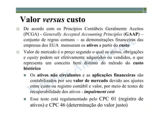 1-55
Valor versus custo
 De acordo com os Princípios Contábeis Geralmente Aceitos
(PCGA) - Generally Accepted Accounting Principles (GAAP) –
conjunto de regras comuns – as demonstrações financeiras das
empresas dos EUA mensuram os ativos a partir do custo
 Valor de mercado é o preço segundo o qual os ativos, obrigações
e equity podem ser efetivamente adquiridos ou vendidos, o que
representa um conceito bem distinto do método do custo
histórico
 Os ativos não circulantes e as aplicações financeiras são
contabilizados por seu valor de mercado devido aos ajustes
entre custo ou registro contábil e valor, por meio de testes de
recuperabilidade dos ativos - impairment cost
 Esse teste está regulamentado pelo CPC 01 (registro de
ativos) e CPC 46 (determinação do valor justo)
 