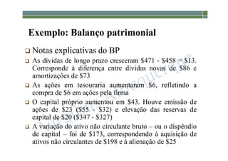 1-57
Exemplo: Balanço patrimonial
 Notas explicativas do BP
 As dívidas de longo prazo cresceram $471 - $458 = $13.
Corresponde à diferença entre dívidas novas de $86 e
amortizações de $73
 As ações em tesouraria aumentaram $6, refletindo a
compra de $6 em ações pela firma
 O capital próprio aumentou em $43. Houve emissão de
ações de $23 ($55 - $32) e elevação das reservas de
capital de $20 ($347 - $327)
 A variação do ativo não circulante bruto – ou o dispêndio
de capital – foi de $173, correspondendo à aquisição de
ativos não circulantes de $198 e à alienação de $25
 