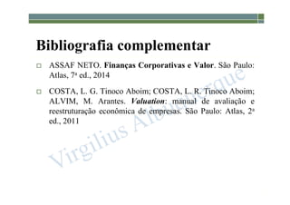1-5
Bibliografia complementar
 ASSAF NETO. Finanças Corporativas e Valor. São Paulo:
Atlas, 7a ed., 2014
 COSTA, L. G. Tinoco Aboim; COSTA, L. R. Tinoco Aboim;
ALVIM, M. Arantes. Valuation: manual de avaliação e
reestruturação econômica de empresas. São Paulo: Atlas, 2a
ed., 2011
 