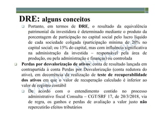 1-61
DRE: alguns conceitos
 Portanto, em termos de DRE, o resultado da equivalência
patrimonial da investidora é determinado mediante o produto da
porcentagem de participação no capital social pelo lucro líquido
de cada sociedade coligada (participação mínima de 20% no
capital social; ou 15% do capital, mas com influência significativa
na administração da investida – responsável pela área de
produção, ou pela administração e finanças) ou controlada
 Perdas por desvalorização de ativos: conta de resultado lançada em
contrapartida à conta Perdas por Desvalorização (conta redutora do
ativo), em decorrência da realização de teste de recuperabilidade
dos ativos em que o valor de recuperação calculado é inferior ao
valor de registro contábil
 De acordo com o entendimento contido no processo
administrativo fiscal Consulta – CGT/SRF 17, de 20/3/2018, via
de regra, os ganhos e perdas de avaliação a valor justo não
repercutirão efeitos tributários
 