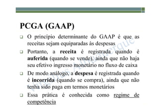 1-63
PCGA (GAAP)
 O princípio determinante do GAAP é que as
receitas sejam equiparadas às despesas
 Portanto, a receita é registrada quando é
auferida (quando se vende), ainda que não haja
seu efetivo ingresso monetário no fluxo de caixa
 De modo análogo, a despesa é registrada quando
é incorrida (quando se compra), ainda que não
tenha sido paga em termos monetários
 Essa prática é conhecida como regime de
competência
 