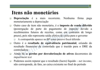 1-64
Itens não monetários
 Depreciação é a mais recorrente. Nenhuma firma paga
monetariamente a depreciação
 Outro caso de item não monetário, é o imposto de renda diferido
(postergação de parte do pagamento de imposto devido a
recebimentos futuros de receitas, como em contratos de longo
prazo), pois não representa saída efetiva de caixa para o governo
 A contrapartida aparece no BP como passivo fiscal diferido
 Outro é o resultado de equivalência patrimonial, oriundo do
resultado financeiro de controlada que é trazido para o DRE da
controladora
 Ainda há as perdas por desvalorização de ativos decorrentes do
impairment test
 Podemos assim reparar que o resultado (lucro) líquido – net income,
não corresponde, de fato, ao caixa existente no final do período
 