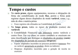 1-65
Tempo e custos
 No curto prazo, alguns equipamentos, recursos e obrigações da
firma são contabilizados de modo fixo, porém a firma pode
registrar alguns desses dispêndios de modo variável, como, e.g.,
mão de obra e matéria prima
 Esses registros são efetuados na Contabilidade de Custos
 No longo prazo, todos os inputs da produção (custos) são
variáveis
 A Contabilidade Financeira não diferencia custos variáveis e
custos fixos. Em vez disso, os custos contábeis se encaixam em
uma classificação que distingue os dispêndios do produto (custo)
dos dispêndios do período do exercício (despesas)
 Custos: dispêndios incorridos no processo produtivo (natureza: fixo
ou variável; apropriação ao produto: direto ou indireto)
 Despesas: dispêndios incorridos para a geração de receita no
exercício
 
