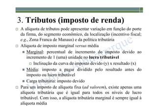 1-71
3. Tributos (imposto de renda)
 A alíquota de tributos pode apresentar variação em função do porte
da firma, do segmento econômico, da localização (incentivo fiscal;
e.g., Zona Franca de Manaus) e da política tributária
 Alíquota de imposto marginal versus média
 Marginal: percentual de incremento do imposto devido ao
incremento de 1 (uma) unidade no lucro tributável
 Inclinação da curva de imposto devido (y) x resultado (x)
 Média: imposto a pagar dividido pelo resultado antes do
imposto ou lucro tributável
 Carga tributária: imposto devido
 Para um imposto de alíquota fixa (ad valorem), existe apenas uma
alíquota tributária que é igual para todos os níveis de lucro
tributável. Com isso, a alíquota tributária marginal é sempre igual à
alíquota média
 