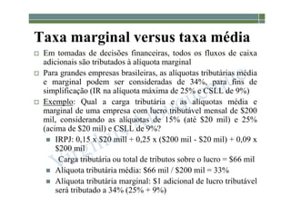 1-72
Taxa marginal versus taxa média
 Em tomadas de decisões financeiras, todos os fluxos de caixa
adicionais são tributados à alíquota marginal
 Para grandes empresas brasileiras, as alíquotas tributárias média
e marginal podem ser consideradas de 34%, para fins de
simplificação (IR na alíquota máxima de 25% e CSLL de 9%)
 Exemplo: Qual a carga tributária e as alíquotas média e
marginal de uma empresa com lucro tributável mensal de $200
mil, considerando as alíquotas de 15% (até $20 mil) e 25%
(acima de $20 mil) e CSLL de 9%?
 IRPJ: 0,15 x $20 mill + 0,25 x ($200 mil - $20 mil) + 0,09 x
$200 mil
Carga tributária ou total de tributos sobre o lucro = $66 mil
 Alíquota tributária média: $66 mil / $200 mil = 33%
 Alíquota tributária marginal: $1 adicional de lucro tributável
será tributado a 34% (25% + 9%)
 