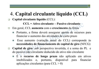 1-74
4. Capital circulante líquido (CCL)
 Capital circulante líquido (CCL):
CCL = Ativo circulante – Passivo circulante
 Em geral, CCL aumenta com o crescimento da firma
 Portanto, a firma deverá assegurar aporte de recursos para
financiar o aumento das atividades de curto prazo
 Esse aumento (variação anual do CCL) corresponde às
necessidades de financiamento de capital de giro (NFCG)
 Capital de giro: sob perspectiva invertida, é a soma do PL e
do passivo não circulante deduzido do ativo não circulante
 É o recurso de longo prazo não aplicado em ativos
imobilizados e, portanto, disponível para financiar
aplicações circulantes (para CCL > 0)
 