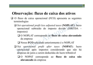 1-80
Observação: fluxo de caixa dos ativos
 O fluxo de caixa operacional (FCO) apresenta as seguintes
terminologias
 Net operational profit less adjusted taxes (NOPLAT): lucro
operacional subtraído do imposto devido (EBITDA –
impostos)
 O NOPLAT corresponde ao fluxo de caixa alavandado
da empresa
 Nosso FCO calculado anteriormente é o NOPLAT
 Net operational profit after taxes (NOPAT): lucro
operacional após impostos considerando que não há
despesas de juros a serem deduzidas do lucro tributável
 O NOPAT corresponde ao fluxo de caixa não
alavancado da empresa
 