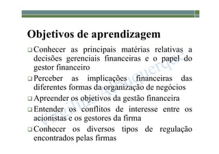 1-8
Objetivos de aprendizagem
 Conhecer as principais matérias relativas a
decisões gerenciais financeiras e o papel do
gestor financeiro
 Perceber as implicações financeiras das
diferentes formas da organização de negócios
 Apreender os objetivos da gestão financeira
 Entender os conflitos de interesse entre os
acionistas e os gestores da firma
 Conhecer os diversos tipos de regulação
encontrados pelas firmas
 