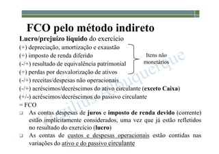 1-89
FCO pelo método indireto
Lucro/prejuízo líquido do exercício
(+) depreciação, amortização e exaustão
(+) imposto de renda diferido
(-/+) resultado de equivalência patrimonial
(+) perdas por desvalorização de ativos
(-/+) receitas/despesas não operacionais
(-/+) acréscimos/decréscimos do ativo circulante (exceto Caixa)
(+/-) acréscimos/decréscimos do passivo circulante
= FCO
 As contas despesas de juros e imposto de renda devido (corrente)
estão implicitamente considerados, uma vez que já estão refletidos
no resultado do exercício (lucro)
 As contas de custos e despesas operacionais estão contidas nas
variações do ativo e do passivo circulante
Itens não
monetários
 
