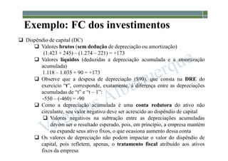 1-93
Exemplo: FC dos investimentos
 Dispêndio de capital (DC)
 Valores brutos (sem dedução de depreciação ou amortização)
(1.423 + 245) – (1.274 – 221) = +173
 Valores líquidos (deduzidas a depreciação acumulada e a amortização
acumulada)
1.118 – 1.035 + 90 = +173
 Observe que a despesa de depreciação ($90), que consta na DRE do
exercício “t”, corresponde, exatamente, à diferença entre as depreciações
acumuladas de “t” e “t – 1”:
-550 – (-460) = -90
 Como a depreciação acumulada é uma conta redutora do ativo não
circulante, seu valor negativo deve ser acrescido ao dispêndio de capital
 Valores negativos na subtração entre as depreciações acumuladas
devem ser o resultado esperado, pois, em princípio, a empresa mantém
ou expande seus ativo fixos, o que ocasiona aumento dessa conta
 Os valores de depreciação não podem impactar o valor do dispêndio de
capital, pois refletem, apenas, o tratamento fiscal atribuído aos ativos
fixos da empresa
 