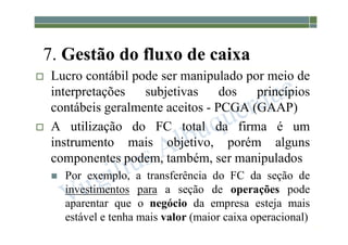 1-98
7. Gestão do fluxo de caixa
 Lucro contábil pode ser manipulado por meio de
interpretações subjetivas dos princípios
contábeis geralmente aceitos - PCGA (GAAP)
 A utilização do FC total da firma é um
instrumento mais objetivo, porém alguns
componentes podem, também, ser manipulados
 Por exemplo, a transferência do FC da seção de
investimentos para a seção de operações pode
aparentar que o negócio da empresa esteja mais
estável e tenha mais valor (maior caixa operacional)
 