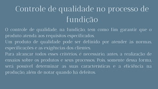 Controle de qualidade no processo de
fundição
O controle de qualidade, na fundição, tem como fim garantir que o
produto atenda aos requisitos especificados.
Um produto de qualidade pode ser definido por atender às normas,
especificações e as exigências dos clientes.
Para alcançar todos esses critérios, é necessário, antes, a realização de
ensaios sobre os produtos e seus processos. Pois, somente dessa forma,
será possível determinar as suas características e a eficiência na
produção, além de notar quando há defeitos.
 