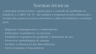 Normas técnicas
A principal norma técnica, vigente para o controle de qualidade na
fundição, é a ABNT/CB-59. Ela também é responsável pela elaboração e
revisão das normas técnicas referentes à cadeia de fundição e contribui
para:
- Registrar e homogeneizar o conhecimento.
- Padronizar os produtos e os serviços.
- Estabelecer requisitos de qualidade e limitações de uso.
- Prescrever metodologias de ensaios.
- Facilitar a eliminação das discordâncias.
- Gerar economia e boas práticas.
 