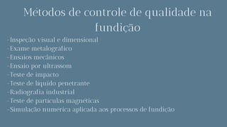 Métodos de controle de qualidade na
fundição
-Inspeção visual e dimensional
-Exame metalográfico
-Ensaios mecânicos
-Ensaio por ultrassom
-Teste de impacto
-Teste de líquido penetrante
-Radiografia industrial
-Teste de partículas magnéticas
-Simulação numérica aplicada aos processos de fundição
 