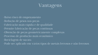 Vantagens
-Baixo risco de empenamento
-Redução de pesos nas peças
-Fabricação mais rápida e de qualidade
-Permite fabricação de peças continuas
-Obtenção de peças geometricamente complexas
-Processo de produção mais econômico
-Reciclagem de sucata
-Pode ser aplicado em vários tipos de metais ferrosos e não ferrosos
 