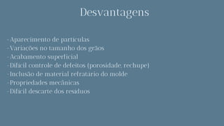 Desvantagens
-Aparecimento de partículas
-Variações no tamanho dos grãos
-Acabamento superficial
-Difícil controle de defeitos (porosidade, rechupe)
-Inclusão de material refratário do molde
-Propriedades mecânicas
-Difícil descarte dos resíduos
 
