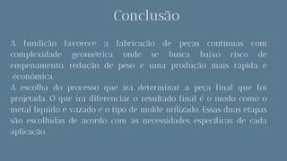 Conclusão
A fundição favorece a fabricação de peças contínuas com
complexidade geométrica onde se busca baixo risco de
empenamento, redução de peso e uma produção mais rápida e
econômica.
A escolha do processo que irá determinar a peça final que foi
projetada. O que irá diferenciar o resultado final é o modo como o
metal líquido é vazado e o tipo de molde utilizado. Essas duas etapas
são escolhidas de acordo com as necessidades específicas de cada
aplicação.
 