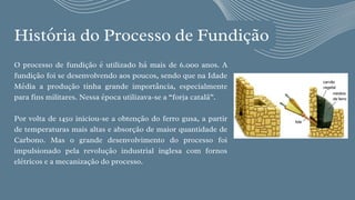 História do Processo de Fundição


O processo de fundição é utilizado há mais de 6.000 anos. A
fundição foi se desenvolvendo aos poucos, sendo que na Idade
Média a produção tinha grande importância, especialmente
para fins militares. Nessa época utilizava-se a “forja catalã”.
Por volta de 1450 iniciou-se a obtenção do ferro gusa, a partir
de temperaturas mais altas e absorção de maior quantidade de
Carbono. Mas o grande desenvolvimento do processo foi
impulsionado pela revolução industrial inglesa com fornos
elétricos e a mecanização do processo.
 