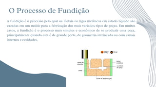 O Processo de Fundição




A fundição é o processo pelo qual os metais ou ligas metálicas em estado líquido são
vazadas em um molde para a fabricação dos mais variados tipos de peças. Em muitos
casos, a fundição é o processo mais simples e econômico de se produzir uma peça,
principalmente quando esta é de grande porte, de geometria intrincada ou com canais
internos e cavidades.
 