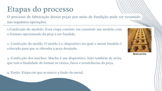 Etapas do processo






O processo de fabricação dessas peças por meio de fundição pode ser resumido
nas seguintes operações.
1.Confecção do modelo: Essa etapa consiste em construir um modelo com
o formato aproximado da peça a ser fundida.
2. Confecção do molde: O molde é o dispositivo no qual o metal fundido é
colocado para que se obtenha a peça desejada.
3. Confecção dos machos: Macho é um dispositivo, feito também de areia,
que tem a finalidade de formar os vazios, furos e reentrâncias da peça.
4. Fusão: Etapa em que acontece a fusão do metal.
 