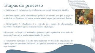 Etapas do processo






5. Vazamento: O vazamento é o enchimento do molde com metal líquido.
6. Desmoldagem: Após determinado período de tempo em que a peça se
solidifica, ela é retirada do molde manualmente ou por processos mecânicos.
7. Rebarbação: A rebarbação é a retirada dos canais de alimentação,
massalote e rebarbas que se formam durante a fundição.
8.Limpeza - A limpeza é necessária porque a peça apresenta uma série de
incrustações da areia usada na confecção do molde.
9.Tratamento Térmico: é usado para melhorar propriedades mecânicas de
alguns tipos de materiais metálicos. Na grande maioria das vezes usado nos
aços em geral.
 
