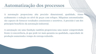 Automatização dos processos






A automação proporciona alta precisão dimensional, qualidade, ótimo
acabamento e redução no nível de peças com refugos. Máquinas automatizadas
são capazes de fornecer resultados consistentes e assertivos. A precisão é um dos
principais benefícios da automação industrial.
A automação em uma fundição também proporciona uma maior competividade
frente à concorrência, já que pode ter mais garantia na qualidade, capacidade de
produção aumentada e tempo de entrega reduzido.
 