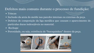 Defeitos mais comuns durante o processo de fundição:


Trincas
Inclusão da areia do molde nas paredes internas ou externas da peça.
Defeitos de composição da liga metálica que causam o aparecimento de
partículas duras indesejáveis no material.
Rechupe 
Porosidade, ou seja, existência de “buraquinhos” dentro da peça.
 