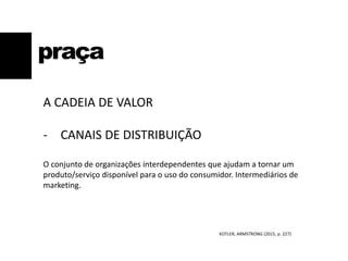 praça
A CADEIA DE VALOR
- CANAIS DE DISTRIBUIÇÃO
O conjunto de organizações interdependentes que ajudam a tornar um
produto/serviço disponível para o uso do consumidor. Intermediários de
marketing.
KOTLER; ARMSTRONG (2015, p. 227)
 