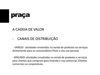 praça
A CADEIA DE VALOR
- CANAIS DE DISTRIBUIÇÃO
- VAREJO: atividades envolvidas na venda de produtos ou serviços
diretamente para os consumidores finais e seu uso pessoal.
- ATACADO: atividades envolvidas na venda de produtos e serviços
para clientes que compram para revenda e uso comercial. Clientes
comerciais ou corporativos.
 