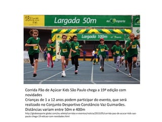 Corrida Pão de Açúcar Kids São Paulo chega a 19ª edição com
novidades
Crianças de 1 a 12 anos podem participar do evento, que será
realizado no Conjunto Desportivo Constâncio Vaz Guimarães.
Distâncias variam entre 50m e 400m
http://globoesporte.globo.com/eu-atleta/corridas-e-eventos/noticia/2015/05/corrida-pao-de-acucar-kids-sao-
paulo-chega-19-edicao-com-novidades.html
 