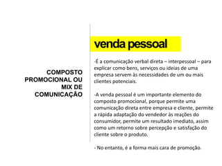 vendapessoal
COMPOSTO
PROMOCIONAL OU
MIX DE
COMUNICAÇÃO
-É a comunicação verbal direta – interpessoal – para
explicar como bens, serviços ou ideias de uma
empresa servem às necessidades de um ou mais
clientes potenciais.
-A venda pessoal é um importante elemento do
composto promocional, porque permite uma
comunicação direta entre empresa e cliente, permite
a rápida adaptação do vendedor às reações do
consumidor, permite um resultado imediato, assim
como um retorno sobre percepção e satisfação do
cliente sobre o produto.
- No entanto, é a forma mais cara de promoção.
 