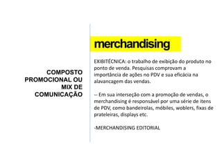 merchandising
COMPOSTO
PROMOCIONAL OU
MIX DE
COMUNICAÇÃO
EXIBITÉCNICA: o trabalho de exibição do produto no
ponto de venda. Pesquisas comprovam a
importância de ações no PDV e sua eficácia na
alavancagem das vendas.
-- Em sua interseção com a promoção de vendas, o
merchandising é responsável por uma série de itens
de PDV, como bandeirolas, móbiles, woblers, fixas de
prateleiras, displays etc.
-MERCHANDISING EDITORIAL
 