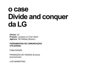 o case
Divide and conquer
da LG
Cliente: LG
Produto: Lavadora LG Twin Wash
Agência: Hill Holliday (Boston)
FERRAMENTAS DE COMUNICAÇÃO
UTILIZADAS:
PUBLICIDADE
PROMOÇÃO DE VENDAS (Eventos
promocionais)
LIVE MARKETING
 