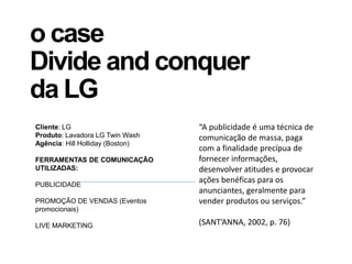 o case
Divide and conquer
da LG
Cliente: LG
Produto: Lavadora LG Twin Wash
Agência: Hill Holliday (Boston)
FERRAMENTAS DE COMUNICAÇÃO
UTILIZADAS:
PUBLICIDADE
PROMOÇÃO DE VENDAS (Eventos
promocionais)
LIVE MARKETING
“A publicidade é uma técnica de
comunicação de massa, paga
com a finalidade precípua de
fornecer informações,
desenvolver atitudes e provocar
ações benéficas para os
anunciantes, geralmente para
vender produtos ou serviços.”
(SANT’ANNA, 2002, p. 76)
 