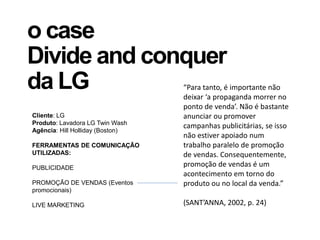 o case
Divide and conquer
da LG
Cliente: LG
Produto: Lavadora LG Twin Wash
Agência: Hill Holliday (Boston)
FERRAMENTAS DE COMUNICAÇÃO
UTILIZADAS:
PUBLICIDADE
PROMOÇÃO DE VENDAS (Eventos
promocionais)
LIVE MARKETING
“Para tanto, é importante não
deixar ‘a propaganda morrer no
ponto de venda’. Não é bastante
anunciar ou promover
campanhas publicitárias, se isso
não estiver apoiado num
trabalho paralelo de promoção
de vendas. Consequentemente,
promoção de vendas é um
acontecimento em torno do
produto ou no local da venda.”
(SANT’ANNA, 2002, p. 24)
 